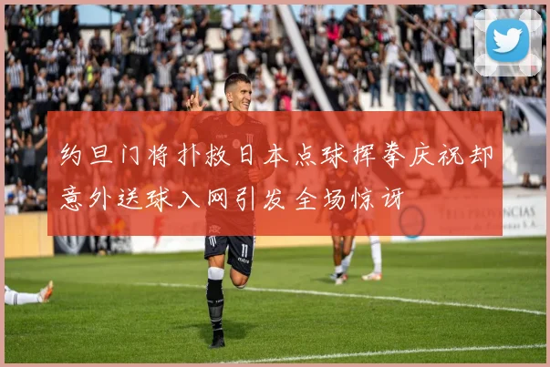 约旦门将扑救日本点球挥拳庆祝却意外送球入网引发全场惊讶