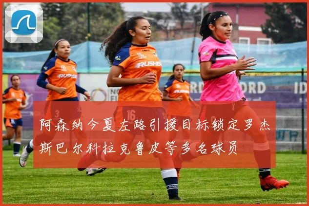 阿森纳今夏左路引援目标锁定罗杰斯巴尔科拉克鲁皮等多名球员