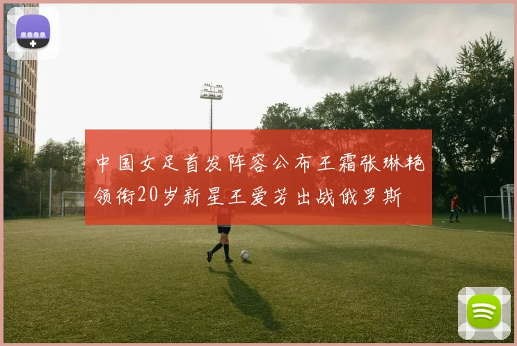 中国女足首发阵容公布王霜张琳艳领衔20岁新星王爱芳出战俄罗斯