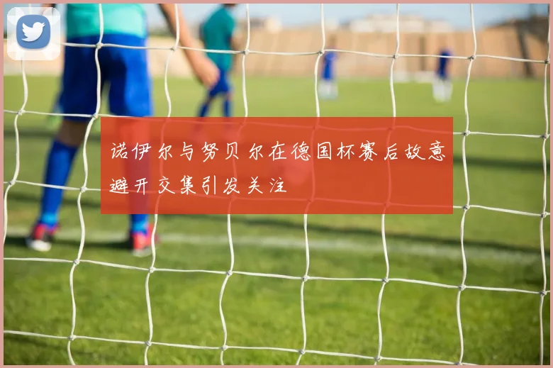 诺伊尔与努贝尔在德国杯赛后故意避开交集引发关注