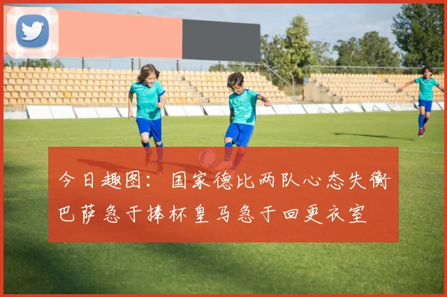 今日趣图：国家德比两队心态失衡巴萨急于捧杯皇马急于回更衣室