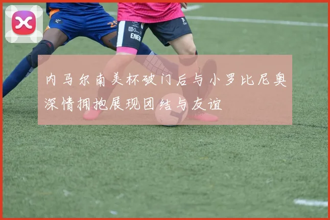 内马尔南美杯破门后与小罗比尼奥深情拥抱展现团结与友谊