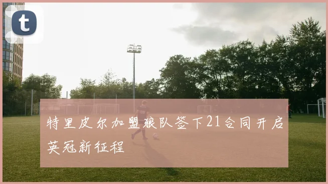 特里皮尔加盟狼队签下21合同开启英冠新征程