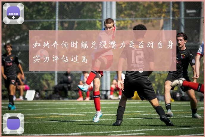 加纳乔何时能兑现潜力是否对自身实力评估过高