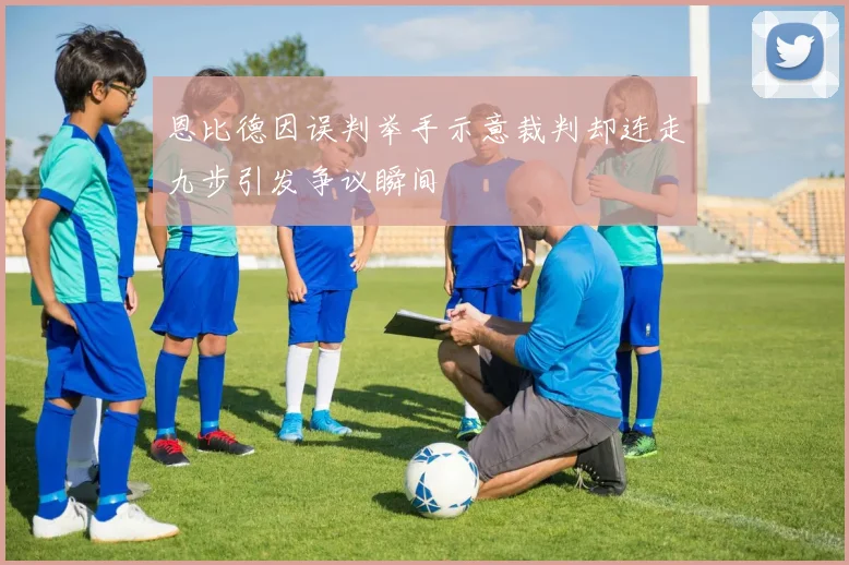 恩比德因误判举手示意裁判却连走九步引发争议瞬间
