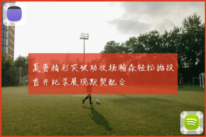 夏普精彩突破助攻杨瀚森轻松抛投首开纪录展现默契配合