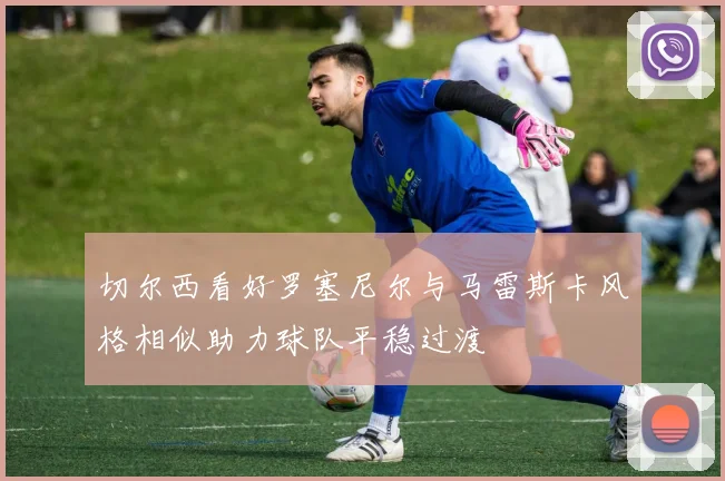 切尔西看好罗塞尼尔与马雷斯卡风格相似助力球队平稳过渡