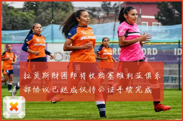 拉莫斯财团即将收购塞维利亚俱乐部协议已达成仅待公证手续完成