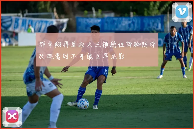 邓卓翔再度救火三镇稳住阵脚防守改观需时不可能立竿见影
