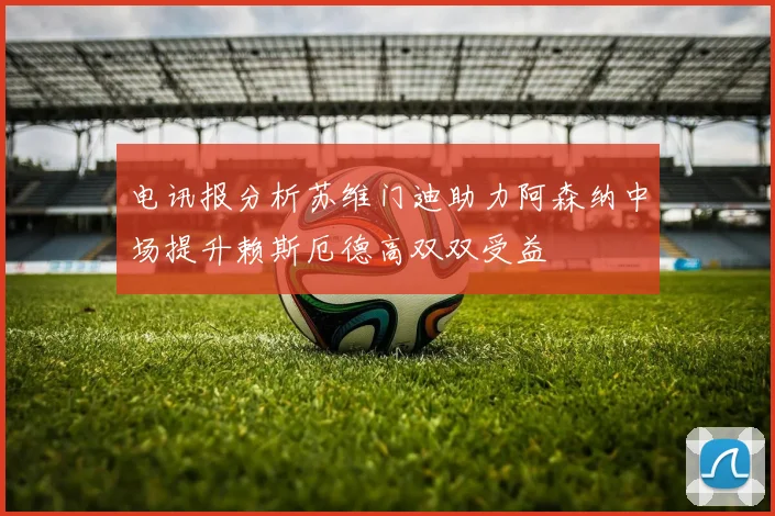 电讯报分析苏维门迪助力阿森纳中场提升赖斯厄德高双双受益